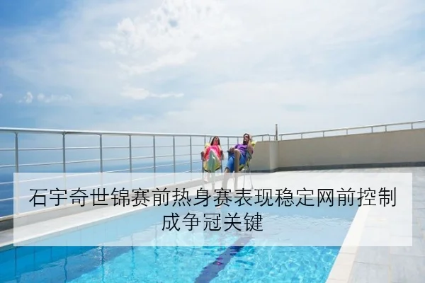 石宇奇世锦赛前热身赛表现稳定网前控制成争冠关键